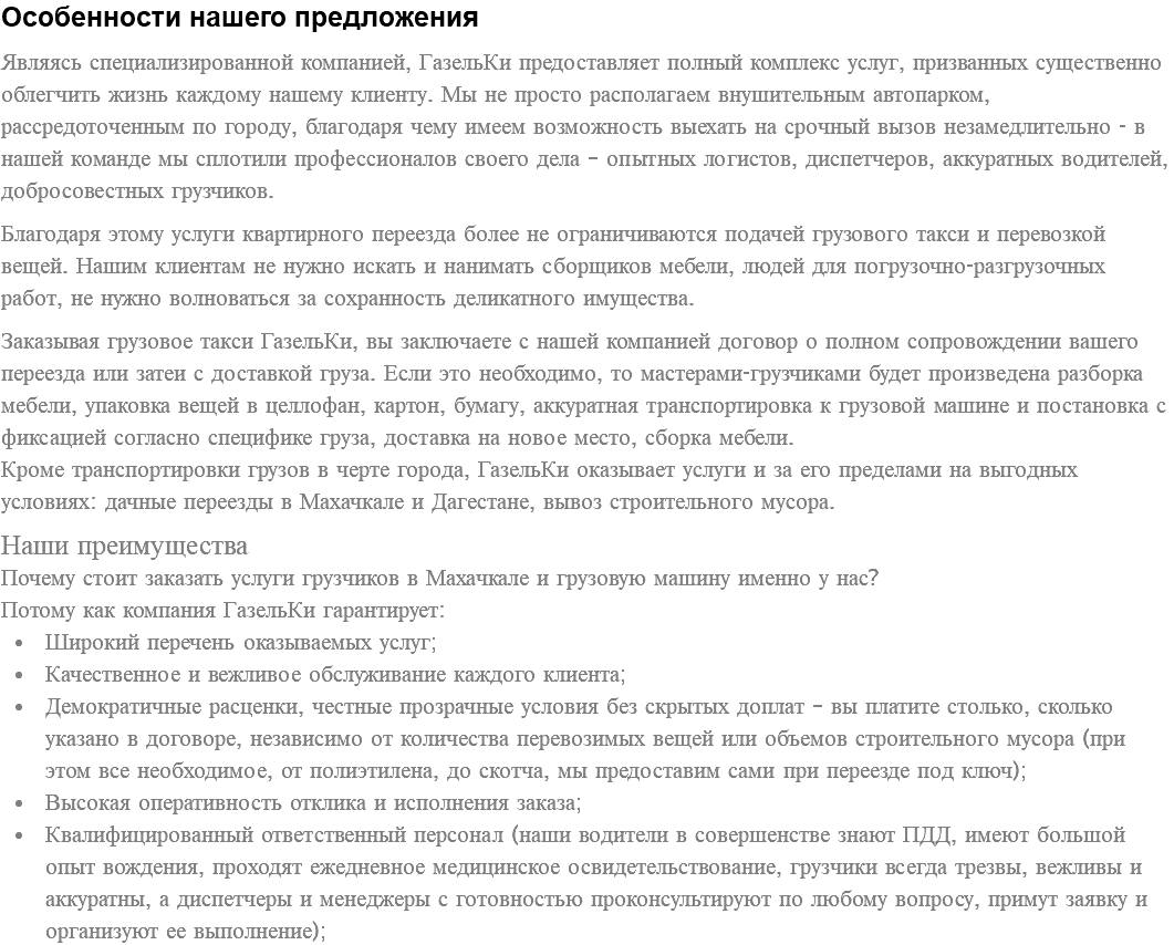 Особенности нашего предложения Являясь специализированной компанией, ГазельКи предоставляет полный комплекс услуг, призванных существенно облегчить жизнь каждому нашему клиенту. Мы не просто располагаем внушительным автопарком, рассредоточенным по городу, благодаря чему имеем возможность выехать на срочный вызов незамедлительно - в нашей команде мы сплотили профессионалов своего дела – опытных логистов, диспетчеров, аккуратных водителей, добросовестных грузчиков. Благодаря этому услуги квартирного переезда более не ограничиваются подачей грузового такси и перевозкой вещей. Нашим клиентам не нужно искать и нанимать сборщиков мебели, людей для погрузочно-разгрузочных работ, не нужно волноваться за сохранность деликатного имущества. Заказывая грузовое такси ГазельКи, вы заключаете с нашей компанией договор о полном сопровождении вашего переезда или затеи с доставкой груза. Если это необходимо, то мастерами-грузчиками будет произведена разборка мебели, упаковка вещей в целлофан, картон, бумагу, аккуратная транспортировка к грузовой машине и постановка с фиксацией согласно специфике груза, доставка на новое место, сборка мебели. Кроме транспортировки грузов в черте города, ГазельКи оказывает услуги и за его пределами на выгодных условиях: дачные переезды в Махачкале и Дагестане, вывоз строительного мусора. Наши преимущества Почему стоит заказать услуги грузчиков в Махачкале и грузовую машину именно у нас? Потому как компания ГазельКи гарантирует: Широкий перечень оказываемых услуг; Качественное и вежливое обслуживание каждого клиента; Демократичные расценки, честные прозрачные условия без скрытых доплат – вы платите столько, сколько указано в договоре, независимо от количества перевозимых вещей или объемов строительного мусора (при этом все необходимое, от полиэтилена, до скотча, мы предоставим сами при переезде под ключ); Высокая оперативность отклика и исполнения заказа; Квалифицированный ответственный персонал (наши водители в совершенстве знают ПДД, имеют большой опыт вождения, проходят ежедневное медицинское освидетельствование, грузчики всегда трезвы, вежливы и аккуратны, а диспетчеры и менеджеры с готовностью проконсультируют по любому вопросу, примут заявку и организуют ее выполнение);