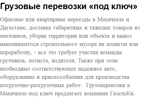 Грузовые перевозки «под ключ» Офисные или квартирные переезды в Махачкале и Дагестане, доставка габаритных и тяжелых товаров из магазинов, уборка территории или объекта и вывоз накопившегося строительного мусора на полигон или переработку, - все это требует участия команды грузчиков, логиста, водителя. Также при этом необходимо соответствующее надежное авто, оборудование и приспособления для производства погрузочно-разгрузочных работ. Грузоперевозки в Махачкале под ключ предлагает компания ГазельКи. 