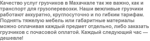 Качество услуг грузчиков в Махачкале так же важно, как и транспорт для грузоперевозки. Наши вежливые грузчики работают аккуратно, круглосуточно и по гибким тарифам. Поднять тяжелую мебель или габаритные материалы можно оплачивая каждый предмет отдельно, либо заказать грузчиков с почасовой оплатой. Каждый следующий час — дешевле!